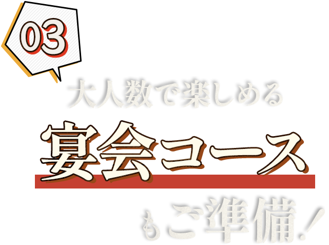 03. 大人数で楽しめる 宴会コースもご準備！