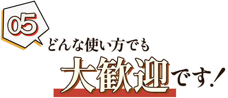 05. どんな使い方でも大歓迎！